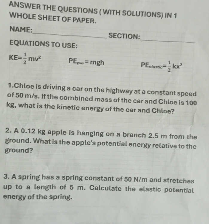 ANSWER THE QUESTIONS ( WITH SOLUTIONS) IN 1 
WHOLE SHEET OF PAPER. 
NAME:_ SECTION: 
EQUATIONS TO USE: 
_
KE= 1/2 mv^2 PE_grav=mgh
PE_elastic = 1/2 kx^2
1.Chloe is driving a car on the highway at a constant speed 
of 50 m/s. If the combined mass of the car and Chloe is 100
kg, what is the kinetic energy of the car and Chloe? 
2. A 0.12 kg apple is hanging on a branch 2.5 m from the 
ground. What is the apple's potential energy relative to the 
ground? 
3. A spring has a spring constant of 50 N/m and stretches 
up to a length of 5 m. Calculate the elastic potential 
energy of the spring.