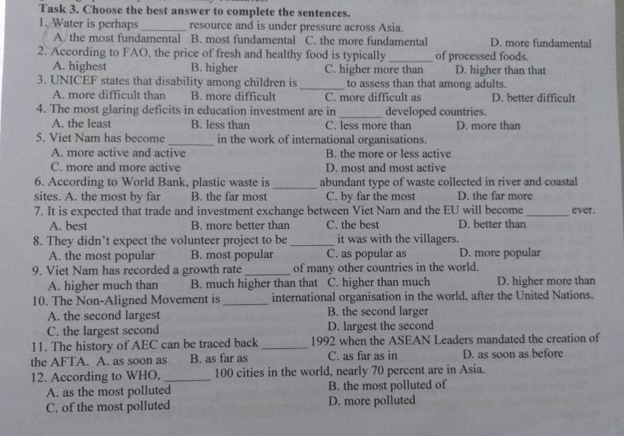 Task 3. Choose the best answer to complete the sentences.
1. Water is perhaps _resource and is under pressure across Asia.
A the most fundamental B. most fundamental C. the more fundamental D. more fundamental
2. According to FAO, the price of fresh and healthy food is typically _of processed foods.
A. highest B. higher C. higher more than D. higher than that
3. UNICEF states that disability among children is _to assess than that among adults.
A. more difficult than B. more difficult C. more difficult as D. better difficult
4. The most glaring deficits in education investment are in _developed countries.
A. the least B. less than C. less more than D. more than
5. Viet Nam has become _in the work of international organisations.
A. more active and active B. the more or less active
C. more and more active D. most and most active
6. According to World Bank, plastic waste is_ abundant type of waste collected in river and coastal
sites. A. the most by far B. the far most C. by far the most D. the far more
7. It is expected that trade and investment exchange between Viet Nam and the EU will become_ ever.
A. best B. more better than C. the best D. better than
8. They didn’t expect the volunteer project to be _it was with the villagers.
A. the most popular B. most popular C. as popular as D. more popular
9. Viet Nam has recorded a growth rate_ of many other countries in the world.
A. higher much than B. much higher than that C. higher than much D. higher more than
10. The Non-Aligned Movement is _international organisation in the world, after the United Nations.
A. the second largest B. the second larger
C. the largest second D. largest the second
11. The history of AEC can be traced back _1992 when the ASEAN Leaders mandated the creation of
the AFTA. A. as soon as B. as far as C. as far as in D. as soon as before
12. According to WHO, _ 100 cities in the world, nearly 70 percent are in Asia.
A. as the most polluted B. the most polluted of
C. of the most polluted D. more polluted