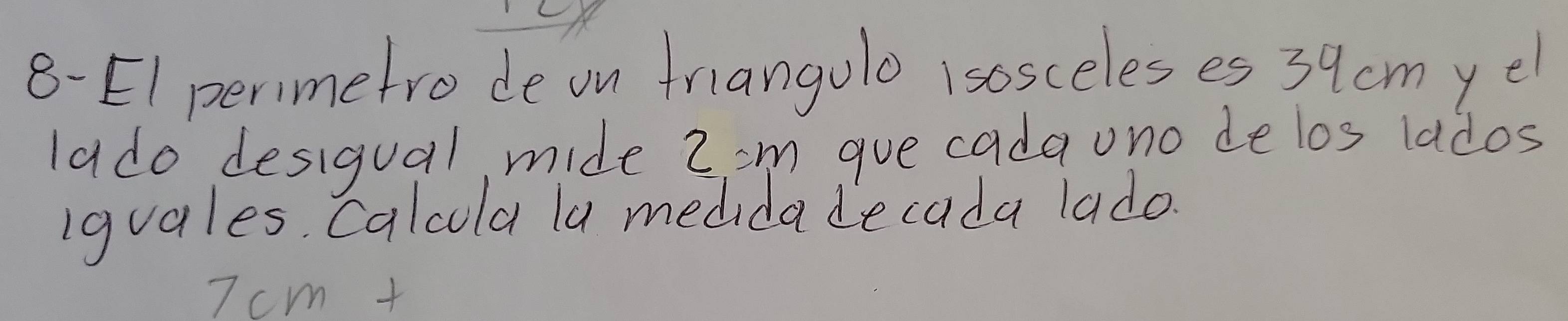 8-EI perimetro de on friangulo 1sosceles es 39cmye
lado desigual, mide 2'm gue cadauno delos lados 
iguales, Calcla la medidadecada lado.
7cm+