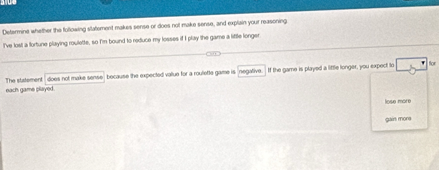 alue 
Determine whether the following statement makes sense or does not make sense, and explain your reasoning 
I've lost a fortune playing roulette, so I'm bound to reduce my losses if I play the game a little longer. 
The statement does not make sense because the expected value for a roulette game is negative. If the game is played a little longer, you expect to 
for 
each game played. 
lose more 
gain more