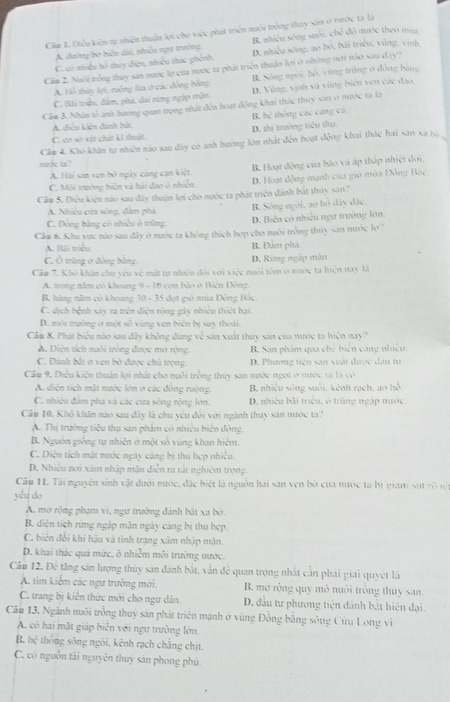 Cầu I. Điều kiện tự nhiên thuận lợi cho việc phát triển nuôi trống thuy sản ở nước ta là
A. đường bở biển dãi, nhiều ngư trưởng, B nhiều sông suối, chẻ độ nước theo mua
C. có nhiều hô thủy điện, nhiều thức ghính, D. nhiều sóng, ao bỏ, bãi triều, vùng, vịnh,
Cầu 2. Nuôi trống thuy sản mước lợ của nước ta phát triển thuận lợi ở những nơi nào sau dây?
A. Hỗ thủy lại, ruộng lia ở các động bằng B. Sông ngòi, hỗ, vũng trùng 0 đồng bằng
C. Bãi triều, dâm, phú, dai rùng ngập mận D. Vũng, vịnh và vũng biên ven các đạo.
Cầm 3. Nhân tố ảnh hướng quan trọng nhất đến hoạt động khai thác thuỷ sản ở nước ta là
A. diễu kiên dinh bứt B. hệ thông các cang cá.
D. thị trưởng tiêu thụ.
C. cơ sơ vật chất kĩ thuật.
Câm 4. Kho khin tự nhiên nào sau đây có ảnh hưởng lớn nhất đến hoạt động khai thác hai sơn xa bó n
make tal?
A. Hải sản ven bố ngày cùng cạn kiệt. B. Hoạt động của bão và áp tháp nhiệt đơi,
C. Môi trưởng biến và hải đảo ô nhiễn. D. Hoạt động mạnh của gió mùa Đông Bắc,
Ciu 5. Điều kiến nào sau đây thuận lợi cho nước ta phát triển dánh bắt thủy san?
A. Nhiều của sông, dẫm phú. B. Sông ngôi, ao hồ đây đặc.
C. Động băng có nhiều ô trùng  D. Biên có nhiều ngư trưởng lớn,
Cầu 6. Khu vực nào sau đây ở nước ta không thích hợp cho nuôi trồng thủy san nước lợ
A. Bãi triều. B. Đầm phá.
C. Ô trùng ở đồng bằng. D. Rừng ngập mận
Cảm 7. Khô khẩn chu yêu về mặt tự nhiên đôi với việc nuôi tôm ở mước ta luện nay là
A. trong năm có khoung 9 - 16 con bão ở Biến Đông,
B. hàng năm có khoang 30 - 35 đợt gió mùa Đông Bắc.
C. địch hệnh xây ra trên diện rộng gây nhiều thiệt hại.
D. môi trưởng ở một số vùng ven biên bị suy thoái.
Câu &. Phát biểu nào sau đây không đùng v^(frac 2)3 sản xuất thuy sản của nước ta hiện nay?
A. Diện tích nuôi trông được mở rộng.  B. Sân phẩm qua chế biến cảng nhiều.
C. Đánh bắt ở ven bở được chủ trọng. D. Phương tiên sản xuất được đau tư.
Câu 9. Điều kiện thuận lợi nhất cho nuôi trồng thúy sản nước ngọt ở nước ta là có
A. diện tích mặt nước lớn ở các đồng ruộng. B. nhiều sông suổi, kênh rạch, ao ln hat O
C. nhiều đầm phá và các cứa sông rộng lớn. D. nhiều bãi triều, ô trùng ngập nước.
Câm 10. Khó khân nào sau đây là chu yếu đổi với ngành thuy sản nước ta'
A. Thị trường tiêu thụ san phẩm có nhiều biển động.
B. Nguồn giống tự nhiên ở một số vùng khan hiểm.
C. Diện tích mặt nước ngày cảng bị thu hợp nhiều.
D. Nhiều nơi xâm nhập mận diễn ra rất nghiêm trọng.
Câu 11. Tải nguyên sinh vật đưới nước, đặc biệt là nguồn hai san ven bờ của nước ta bị giam sựt rò rột
yểu do
A. mở rộng phạm vi, ngư trường đánh bắt xa bờ,
B. diện tích rừng ngập mận ngày cảng bị thu hẹp.
C. biển đổi khí hậu và tình trạng xâm nhập mận.
D. khai thác quá mức, ô nhiễm môi trường nước.
Câu 12. Để tăng sản lượng thủy sản đánh bắt, vẫn để quan trọng nhất cần phải giải quyết là
A. tìm kiểm các ngư trường mới. B. mở rộng quy mô nuôi trống thuy san.
C. trang bị kiến thức mới cho ngư dân. D. đầu tư phương tiện đánh bắt hiện đại.
Câu 13. Ngành nuôi trồng thuỷ sản phát triển mạnh ở vùng Đồng bằng sông Cửu Long vi
A. có hai mặt giáp biên với ngư trường lớn,
B. hệ thông sông ngôi, kênh rạch chẳng chịt.
C. có nguồn tài nguyên thuy sản phong phú.