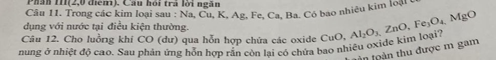 Phân III(2,0 điểm). Cầu hồi trả lời ngăn 
Câu 11. Trong các kim loại sau : Na, Cu, K, Ag, Fe, Ca, Ba. Có bao nhiêu kim loại ý 
dụng với nước tại điều kiện thường. 
Câu 12. Cho luồng khí CO (dư) qua hỗn hợp chứa các oxide CuO, Al_2O_3, ZnO, Fe_3O_4, MgO
nung ở nhiệt độ cao. Sau phản ứng hỗn hợp rắn còn lại có chứa bao nhiêu oxide kim loại? 
tàn toàn thu được m gam