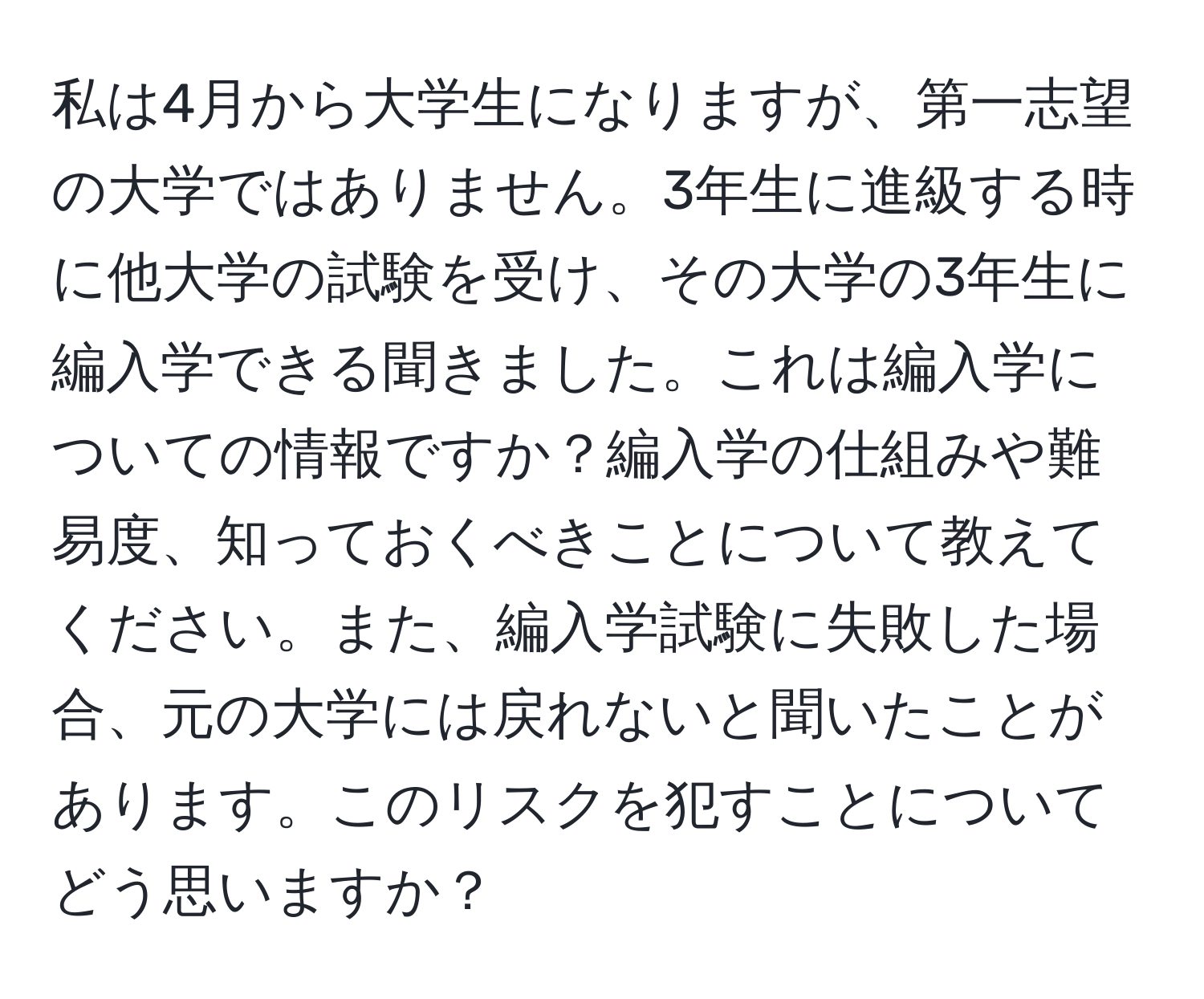 私は4月から大学生になりますが、第一志望の大学ではありません。3年生に進級する時に他大学の試験を受け、その大学の3年生に編入学できる聞きました。これは編入学についての情報ですか？編入学の仕組みや難易度、知っておくべきことについて教えてください。また、編入学試験に失敗した場合、元の大学には戻れないと聞いたことがあります。このリスクを犯すことについてどう思いますか？