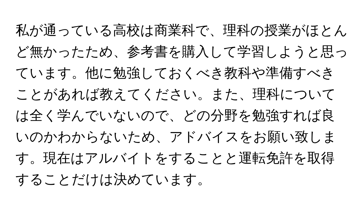 私が通っている高校は商業科で、理科の授業がほとんど無かったため、参考書を購入して学習しようと思っています。他に勉強しておくべき教科や準備すべきことがあれば教えてください。また、理科については全く学んでいないので、どの分野を勉強すれば良いのかわからないため、アドバイスをお願い致します。現在はアルバイトをすることと運転免許を取得することだけは決めています。