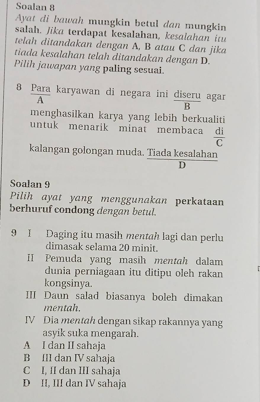 Soalan 8
Ayat di bawah mungkin betul dan mungkin
salah. Jika terdapat kesalahan, kesalahan itu
telah ditandakan dengan A, B atau C dan jika
tiada kesalahan telah ditandakan dengan D.
Pilih jawapan yang paling sesuai.
8 Para karyawan di negara ini diseru agar
A
B
menghasilkan karya yang lebih berkualiti
untuk menarik minat membaca  di/C 
kalangan golongan muda. Tiada kesalahan
D
Soalan 9
Pilih ayat yang menggunakan perkataan
berhuruf condong dengan betul.
9 I Daging itu masih mentah lagi dan perlu
dimasak selama 20 minit.
II Pemuda yang masih mentah dalam
dunia perniagaan itu ditipu oleh rakan
|
kongsinya.
III Daun salad biasanya boleh dimakan
mentah.
IV Dia mentah dengan sikap rakannya yang
asyik suka mengarah.
A I dan II sahaja
B III dan IV sahaja
C I, II dan III sahaja
D II, III dan IV sahaja