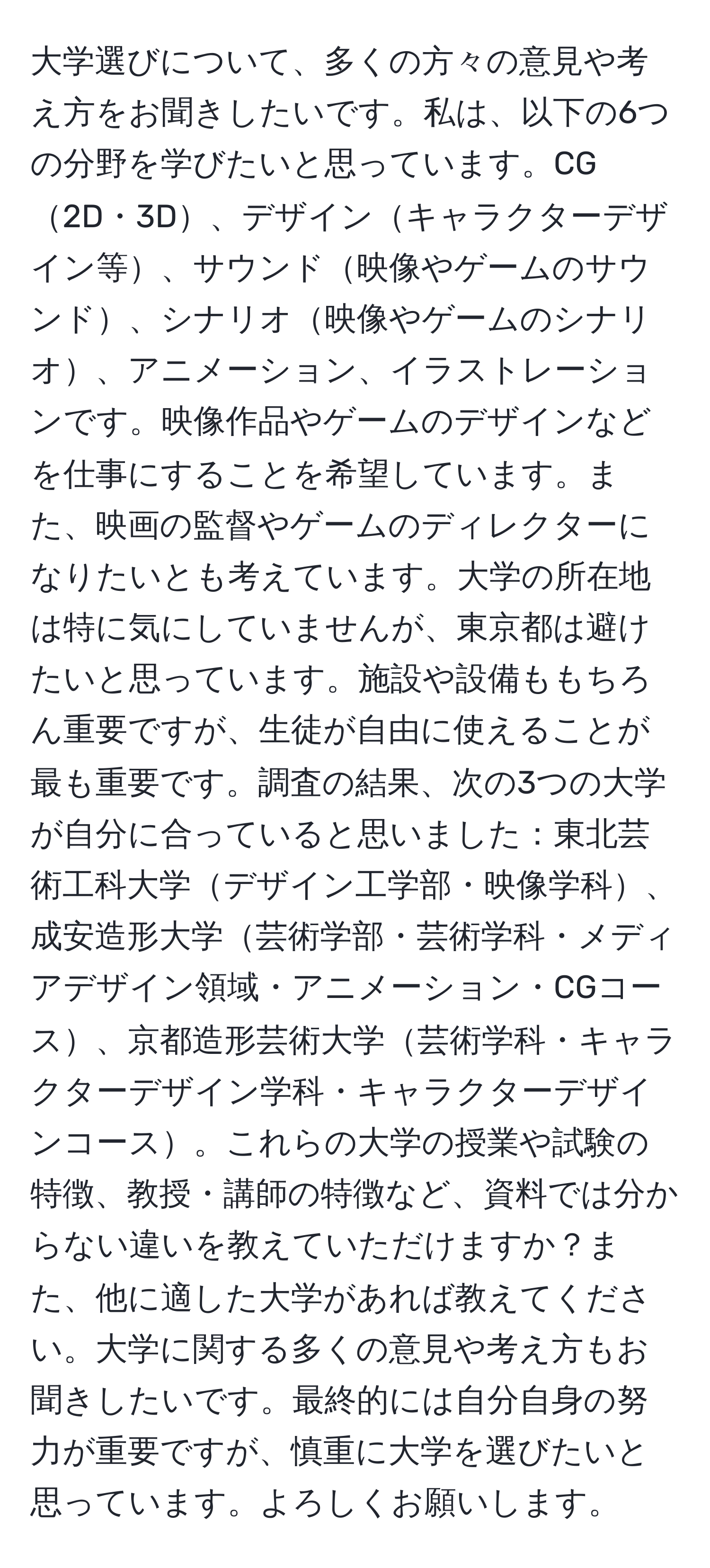 大学選びについて、多くの方々の意見や考え方をお聞きしたいです。私は、以下の6つの分野を学びたいと思っています。CG2D・3D、デザインキャラクターデザイン等、サウンド映像やゲームのサウンド、シナリオ映像やゲームのシナリオ、アニメーション、イラストレーションです。映像作品やゲームのデザインなどを仕事にすることを希望しています。また、映画の監督やゲームのディレクターになりたいとも考えています。大学の所在地は特に気にしていませんが、東京都は避けたいと思っています。施設や設備ももちろん重要ですが、生徒が自由に使えることが最も重要です。調査の結果、次の3つの大学が自分に合っていると思いました：東北芸術工科大学デザイン工学部・映像学科、成安造形大学芸術学部・芸術学科・メディアデザイン領域・アニメーション・CGコース、京都造形芸術大学芸術学科・キャラクターデザイン学科・キャラクターデザインコース。これらの大学の授業や試験の特徴、教授・講師の特徴など、資料では分からない違いを教えていただけますか？また、他に適した大学があれば教えてください。大学に関する多くの意見や考え方もお聞きしたいです。最終的には自分自身の努力が重要ですが、慎重に大学を選びたいと思っています。よろしくお願いします。