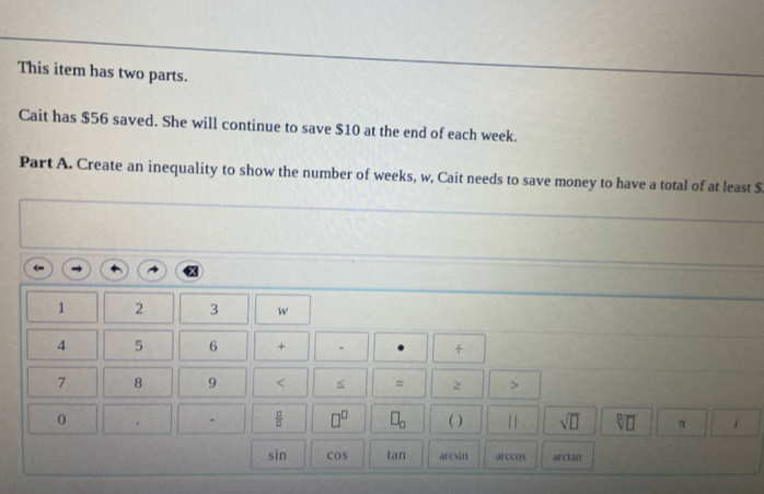 This item has two parts. 
Cait has $56 saved. She will continue to save $10 at the end of each week. 
Part A. Create an inequality to show the number of weeks, w, Cait needs to save money to have a total of at least $
1 2 3 w
4 5 6 + ÷
7 8 9 < S = z > 
-  □ /□   □^(□) □ _□  
0 ( ) 11 sqrt(□ ) sqrt[□](□ ) π
sit 1 C OS tan arcsin arccos arctan