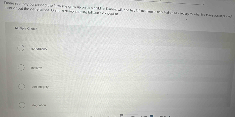 Diane recently purchased the farm she grew up on as a child. In Diane's will, she has left the farm to her children as a legacy for what her family accomplished
throughout the generations. Diane is demonstrating Erikson's concept of
Multiple Choice
generativity.
initiative.
ego integrity
stagnation.