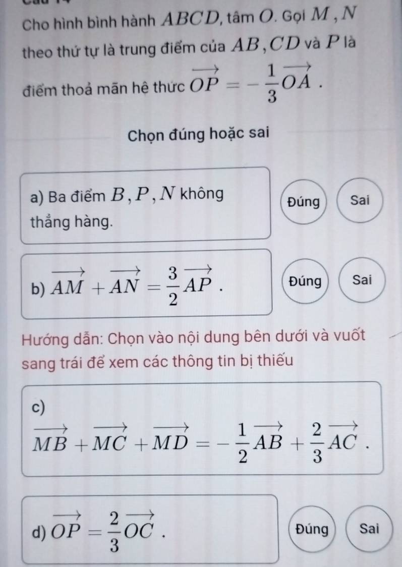 Cho hình bình hành ABCD, tâm O. Gọi M , N 
theo thứ tự là trung điểm của AB, CD và P là 
điểm thoả mãn hệ thức vector OP=- 1/3 vector OA. 
Chọn đúng hoặc sai 
a) Ba điểm B , P , N không Sai 
Đúng 
thẳng hàng. 
b) vector AM+vector AN= 3/2 vector AP. 
Đúng Sai 
Hướng dẫn: Chọn vào nội dung bên dưới và vuốt 
sang trái để xem các thông tin bị thiếu 
c)
vector MB+vector MC+vector MD=- 1/2 vector AB+ 2/3 vector AC. 
d) vector OP= 2/3 vector OC. Đúng Sai