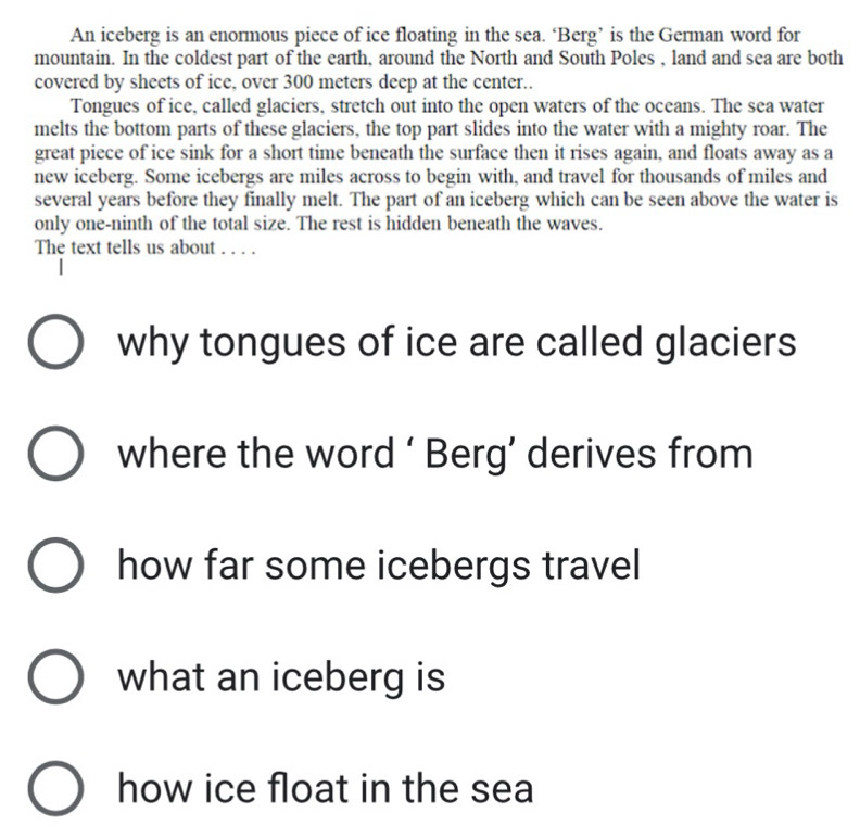 An iceberg is an enormous piece of ice floating in the sea. ‘Berg’ is the German word for 
mountain. In the coldest part of the earth, around the North and South Poles , land and sea are both 
covered by sheets of ice, over 300 meters deep at the center.. 
Tongues of ice, called glaciers, stretch out into the open waters of the oceans. The sea water 
melts the bottom parts of these glaciers, the top part slides into the water with a mighty roar. The 
great piece of ice sink for a short time beneath the surface then it rises again, and floats away as a 
new iceberg. Some icebergs are miles across to begin with, and travel for thousands of miles and 
several years before they finally melt. The part of an iceberg which can be seen above the water is 
only one-ninth of the total size. The rest is hidden beneath the waves. 
The text tells us about . . . . 
why tongues of ice are called glaciers 
where the word ‘ Berg’ derives from 
how far some icebergs travel 
what an iceberg is 
how ice float in the sea