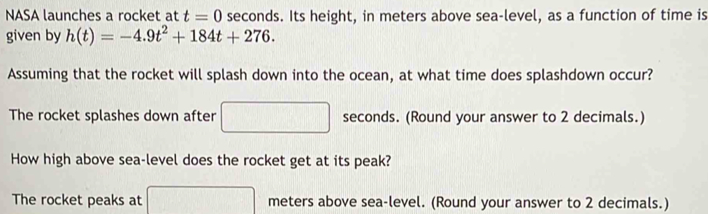 NASA launches a rocket at t=0 seconds. Its height, in meters above sea-level, as a function of time is 
given by h(t)=-4.9t^2+184t+276. 
Assuming that the rocket will splash down into the ocean, at what time does splashdown occur? 
The rocket splashes down after □ □ seconds. (Round your answer to 2 decimals.) 
How high above sea-level does the rocket get at its peak? 
The rocket peaks at ·s ·s ·s meters above sea-level. (Round your answer to 2 decimals.)