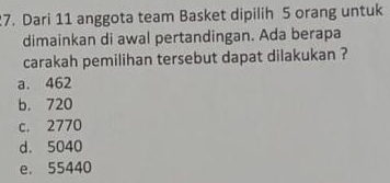 Dari 11 anggota team Basket dipilih 5 orang untuk
dimainkan di awal pertandingan. Ada berapa
carakah pemilihan tersebut dapat dilakukan ?
a. 462
b. 720
c. 2770
d. 5040
e. 55440