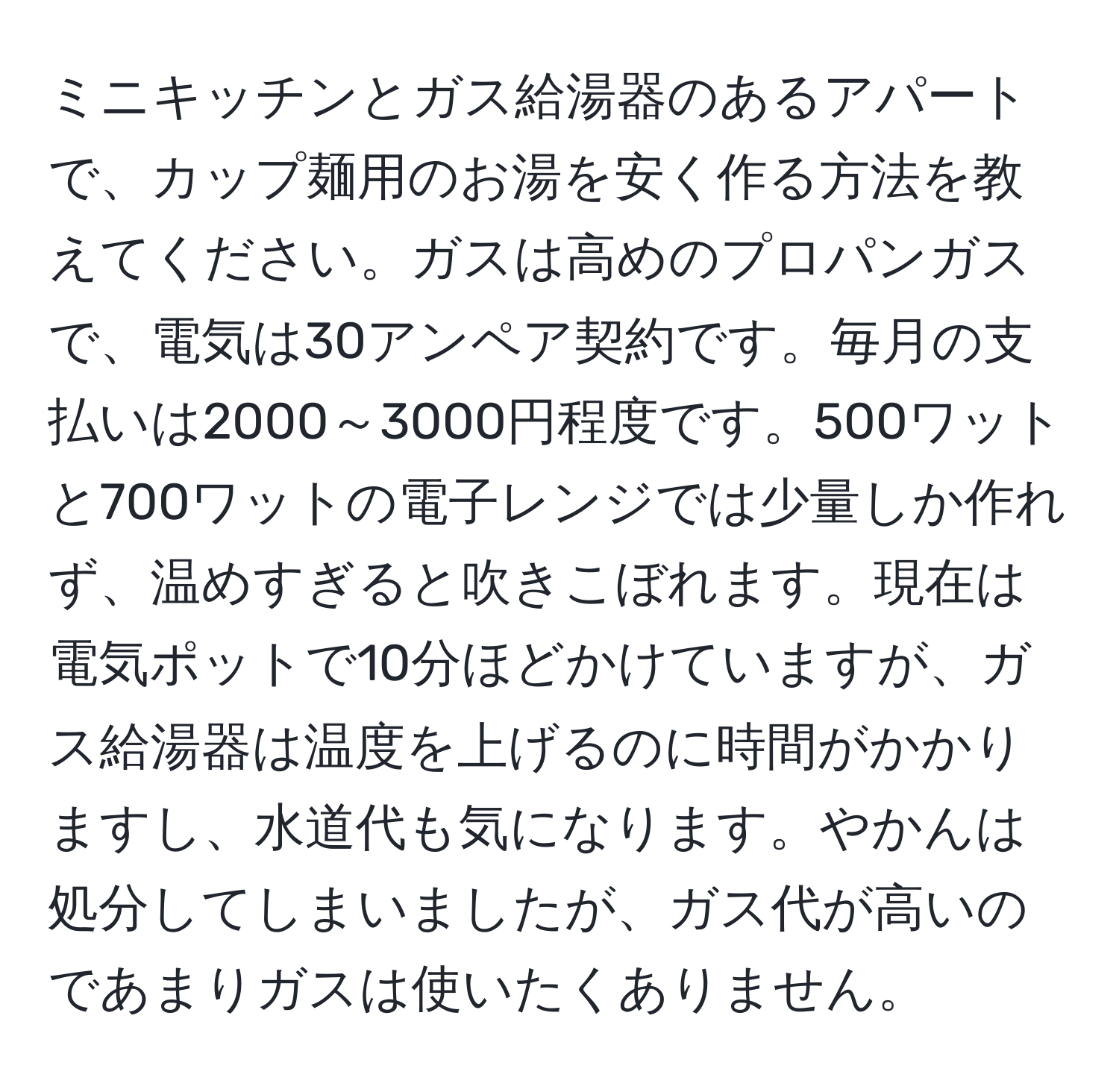 ミニキッチンとガス給湯器のあるアパートで、カップ麺用のお湯を安く作る方法を教えてください。ガスは高めのプロパンガスで、電気は30アンペア契約です。毎月の支払いは2000～3000円程度です。500ワットと700ワットの電子レンジでは少量しか作れず、温めすぎると吹きこぼれます。現在は電気ポットで10分ほどかけていますが、ガス給湯器は温度を上げるのに時間がかかりますし、水道代も気になります。やかんは処分してしまいましたが、ガス代が高いのであまりガスは使いたくありません。