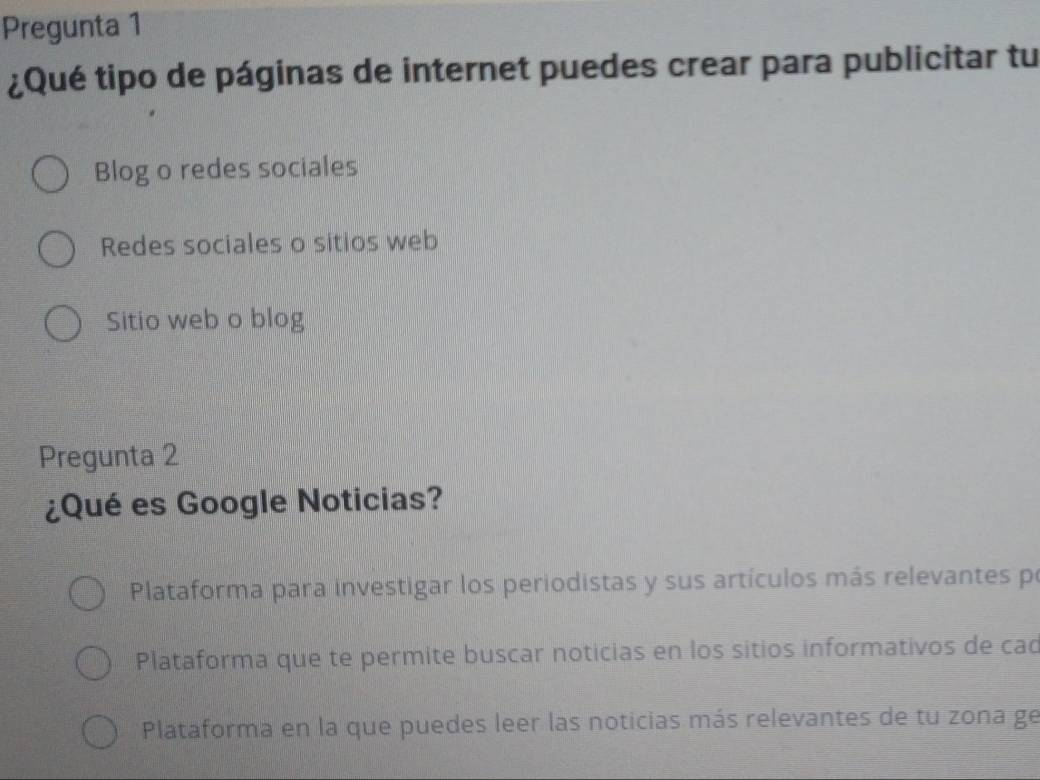 Pregunta 1
¿Qué tipo de páginas de internet puedes crear para publicitar tu
Blog o redes sociales
Redes sociales o sitios web
Sitio web o blog
Pregunta 2
¿Qué es Google Noticias?
Plataforma para investigar los periodistas y sus artículos más relevantes pr
Plataforma que te permite buscar noticias en los sitios informativos de cad
Plataforma en la que puedes leer las noticias más relevantes de tu zona ge