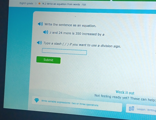Eighth grade M.2 Write an equation from words F6R 
Write the sentence as an equation.
z and 24 more is 350 increased by a 
Type a slash ( / ) if you want to use a division sign. 
Submit 
Work it out 
Not feeling ready yet? These can help: 
Write variable expressions: two or three operations Lesson: Writing