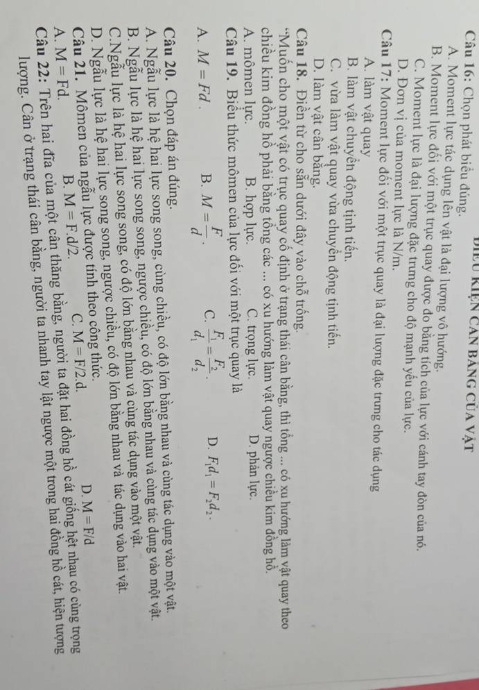 điều Kiện can bảng của vật
Câu 16: Chọn phát biểu đúng.
A. Moment lực tác dụng lên vật là đại lượng vô hướng.
B. Moment lực đối với một trục quay được đo bằng tích của lực với cánh tay đòn của nó.
C. Moment lực là đại lượng đặc trưng cho độ mạnh yếu của lực.
D. Đơn vị của moment lực là N/m.
Câu 17: Moment lực đối với một trục quay là đại lượng đặc trưng cho tác dụng
A. làm vật quay
B. làm vật chuyền động tịnh tiến.
C. vừa làm vật quay vừa chuyển động tịnh tiến.
D. làm vật cân bằng.
Câu 18. Điền từ cho sẵn dưới đây vào chỗ trống.
*Muốn cho một vật có trục quay cố định ở trạng thái cân bằng, thì tổng ... có xu hướng làm vật quay theo
chiều kim đồng hồ phải bằng tổng các ... có xu hướng làm vật quay ngược chiều kim đồng hỗ.
A. mômen lực. B. hợp lực. C. trọng lực. D. phản lực.
Câu 19. Biểu thức mômen của lực đối với một trục quay là
A. M=Fd. B. M= F/d . C. frac F_1d_1=frac F_2d_2· D. F_1d_1=F_2d_2.
Câu 20. Chọn đáp án đúng.
A. Ngẫu lực là hệ hai lực song song, cùng chiều, có độ lớn bằng nhau và cùng tác dụng vào một vật.
B. Ngẫu lực là hệ hai lực song song, ngược chiều, có độ lớn bằng nhau và cùng tác dụng vào một vật.
C.Ngẫu lực là hệ hai lực song song, có độ lớn bằng nhau và cùng tác dụng vào một vật.
D. Ngẫu lực là hệ hai lực song song, ngược chiều, có độ lớn bằng nhau và tác dụng vào hai vật.
Câu 21. Mômen của ngẫu lực được tính theo công thức.
A. M=Fd. B. M=F.d/2. C. M=F/2.d. D. M=F/d
Câu 22: Trên hai đĩa của một cân thăng bằng, người ta đặt hai đồng hồ cát giống hệt nhau có cùng trọng
lượng. Cân ở trạng thái cân bằng, người ta nhanh tay lật ngược một trong hai đồng hồ cát, hiện tượng