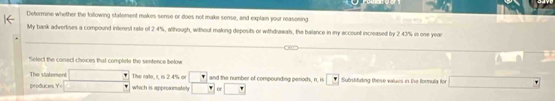 Determine whether the following statement makes sense or does not make sense, and explain your reasoning 
My bank advertises a compound interest rate of 2 4%, although, without making deposits or withdrawals, the balance in my account increased by 2 43% in one year
Select the correct choices that complete the sentence below 
The statement □ The rate, r, is 2.4% or □ and the number of compounding periods, n, is Substituting these values in the formula for CH_2O_2|=sqrt((2 ON|) 
produces Y= □ which is approximately □ _ _ r Of □ r