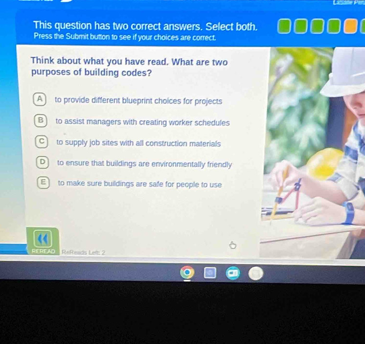 This question has two correct answers. Select both.
Press the Submit button to see if your choices are correct.
Think about what you have read. What are two
purposes of building codes?
A to provide different blueprint choices for projects
B to assist managers with creating worker schedules
C] to supply job sites with all construction materials
D to ensure that buildings are environmentally friendly
E to make sure buildings are safe for people to use
REREAD ReReads Left: 2