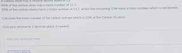 6094 of the carbon atom has a mass number of $2.2
30% 6 of the carban atems have a mass number of 13.7, whilst the remoining 1096 have a mass number which is not known 
Calculate the mass number of the carbon isotope wihich is 10% of the Carbon 13 atam. 
Giwe your answer to 1 decimal place, if needed 
Add only workings here