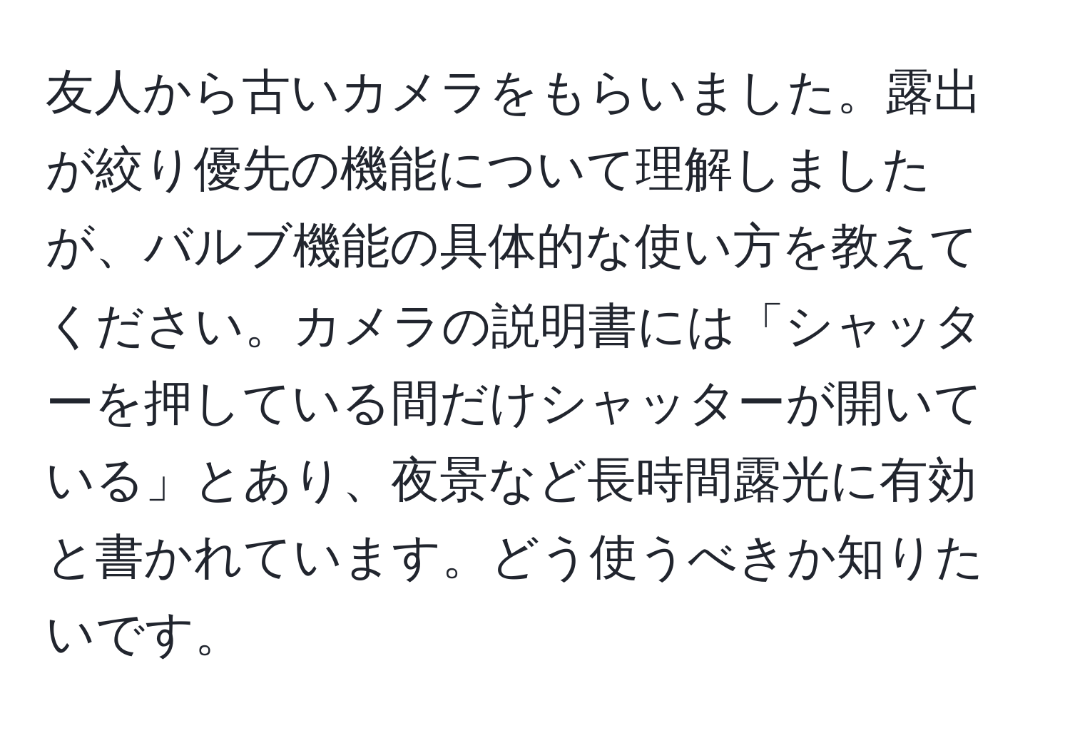 友人から古いカメラをもらいました。露出が絞り優先の機能について理解しましたが、バルブ機能の具体的な使い方を教えてください。カメラの説明書には「シャッターを押している間だけシャッターが開いている」とあり、夜景など長時間露光に有効と書かれています。どう使うべきか知りたいです。