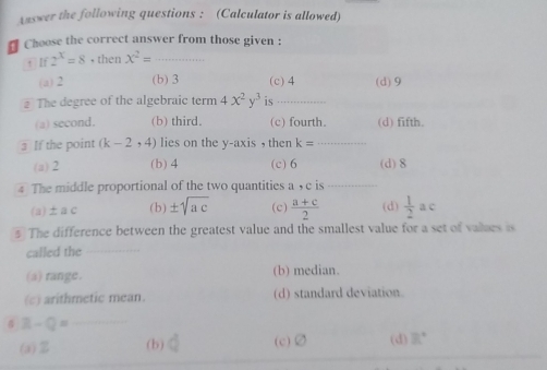 Answer the following questions : (Calculator is allowed)
# Choose the correct answer from those given :
! if2^x=8+thenx^2= _
(a) 2 (b) 3 (c) 4 (d) 9
2 The degree of the algebraic term 4x^2y^3 is_
(a) second. (b) third. (c) fourth. (d) fifth.
If the point (k-2,4) lies on the y-axis , then k= _  ·s ·s
(a) 2 (b) 4 (c) 6 (d) 8
4 The middle proportional of the two quantities a , c is
(a) ±a c ( b) ± sqrt(ac) (c)  (a+c)/2  (d)  1/2 ac
§ The difference between the greatest value and the smallest value for a set of values is
called the_
(a) range. (b) median.
(c) arithmetic mean. (d) standard deviation.
_ R-Q=
(a) Z (b) d (c) varnothing (d) 8°