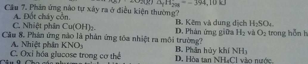 202(g) △ _fH_(298)°=-394, 10kJ
Câu 7. Phản ứng nào tự xảy ra ở điều kiện thường?
A. Đốt cháy cồn.
B. Kẽm và dung dịch H_2SO_4.
C. Nhiệt phân Cu(OH)_2. D. Phản ứng giữa H_2 và O_2 trong hỗn h
Câu 8. Phản ứng nào là phản ứng tỏa nhiệt ra môi trường?
A. Nhiệt phân KNO_3 B. Phân hủy khí NH_3
C. Oxi hóa glucose trong cơ thể D. Hòa tan NH_4Cl vào nước.
Câu 9 Cho a