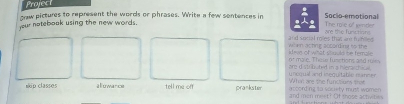 Project 
Draw pictures to represent the words or phrases. Write a few sentences in Socio-emotional 
your notebook using the new words. The role of gender are the functions 
and social roles that are fulflled 
when acting according to the 
ideas of what should be female 
or male. These functions and roies 
are distributed in a hierarchical. 
unequal and inequitable manner. 
What are the functions that 
skip classes allowance tell me off prankster according to society must women 
and men meet? Of those activities