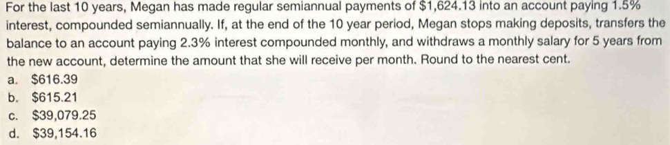 For the last 10 years, Megan has made regular semiannual payments of $1,624.13 into an account paying 1.5%
interest, compounded semiannually. If, at the end of the 10 year period, Megan stops making deposits, transfers the
balance to an account paying 2.3% interest compounded monthly, and withdraws a monthly salary for 5 years from
the new account, determine the amount that she will receive per month. Round to the nearest cent.
a. $616.39
b. $615.21
c. $39,079.25
d. $39,154.16