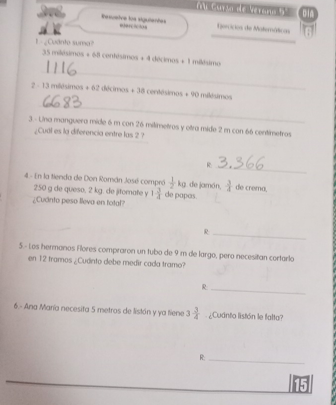 Mi Curso de Verano 5 DiA 
Resuelve los siguientes ejercícios jercicios de Matemáticas 
1. - ¿Cuanto suma? 
_ 
_
35 milésim cos +68centesimos+4 décimos +1 milésimo
_ 
2.- 13milesimos+62decimos+38 centésimos + 90 milésimos
3.- Una manguera mide 6 m con 26 milímetros y otra mide 2 m con 66 centímetros
¿Cual es la diferencia entre las 2 ? 
R:_ 
4.- En la tienda de Don Román José compró  1/2  k_S. de jamón,  3/4  de crema,
250 g de queso, 2 kg. de jitomate y 1 3/4  de papas. 
¿Cuánto peso lleva en total? 
R:_ 
5.- Los hermanos Flores compraron un tubo de 9 m de largo, pero necesitan cortarlo 
en 12 tramos ¿Cuánto debe medir cada tramo? 
R:_ 
6.- Ana María necesita 5 metros de listón y ya tiene 3 3/4  ¿Cuánto listón le falta? 
R:_ 
15