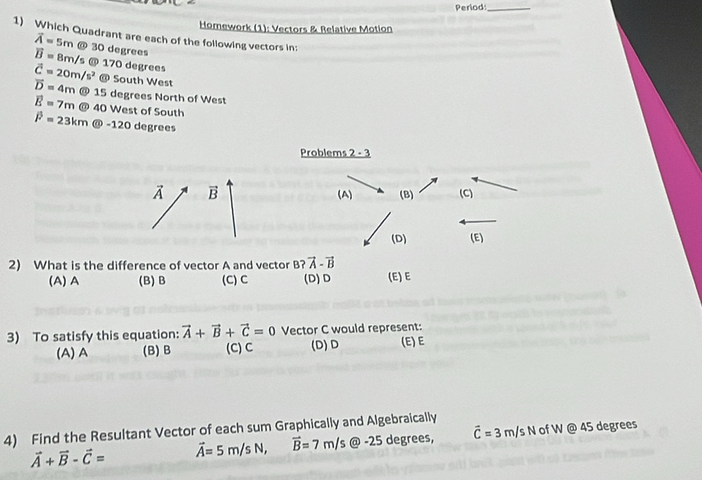 Period_
Homework (1): Vectors & Relative Motion
1) Which Quadrant are each of the following vectors in:
vector A=5m @ 30 degrees
vector B=8m/s @ 170 degrees
vector C=20m/s^2
vector D=4m@15 @ South West
5 degrees North of West
vector E=7m@4 40 West of South
vector F=23km enclosecircle6 sqrt(2) 20 degrees
Problems 2 - 3
vector A vector B (A) (B) (C)
(D) (E)
2) What is the difference of vector A and vector B? vector A-vector B
(A) A (B) B (C) C (D)D (E)E
3) To satisfy this equation: vector A+vector B+vector C=0 Vector C would represent:
(A) A (B) B (C) C (D)D (E) E
4) Find the Resultant Vector of each sum Graphically and Algebraically
vector A+vector B-vector C=
vector A=5m/sN, vector B=7m/s @ -25 degrees, vector C=3m/sN of W @ 45 degrees