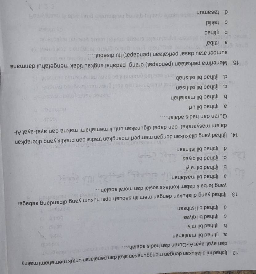 Ijtihad ini dilakukan dengan menggunakan akal dan penalaran untuk memahami makna
dari ayat-ayat Al-Quran dan hadis adalah
a. ijtihad bil maslahah
b. ijtihad bil ra'yi
c. ijtihad bil qiyas
d. ijtihad bil istihsan
13. Ijtihad yang dilakukan dengan memilih sebuah opsi hukum yang dipandang sebagai
yang terbaik dalam konteks sosial dan moral adalah....
a. ijtihad bil maslahah
b. ijtihad bil ra'yi
c. ijtihad bil qiyas
d. ijtihad bil istihsan
14. Ijtihad yang dilakukan dengan mempertimbangkan tradisi dan praktik yang diterapkan
dalam masyarakat, dan dapat digunakan untuk memahami makna dari ayat-ayat Al-
Quran dan hadis adalah....
a. ijtihad bil urf
b. ijtihad bil maslahah
c. ijtihad bil jstihsan
d. ijtihad bil istishab
15. Menerima perkataan (pendapat) orang, padahal engkau tidak mengetahui darimana
sumber atau dasar perkataan (pendapat) itu disebut....
a. ittiba'
b. ijtihad
c. taklid
d. tasamuh