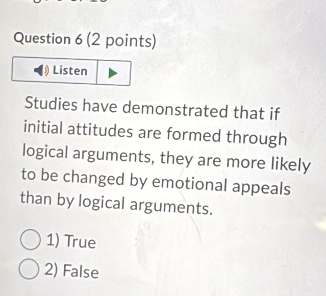 Listen
Studies have demonstrated that if
initial attitudes are formed through
logical arguments, they are more likely
to be changed by emotional appeals
than by logical arguments.
1) True
2) False