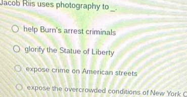 Jacob Riis uses photography to _.
help Burn's arrest criminals
glorify the Statue of Liberty
expose crime on American streets
expose the overcrowded conditions of New York C