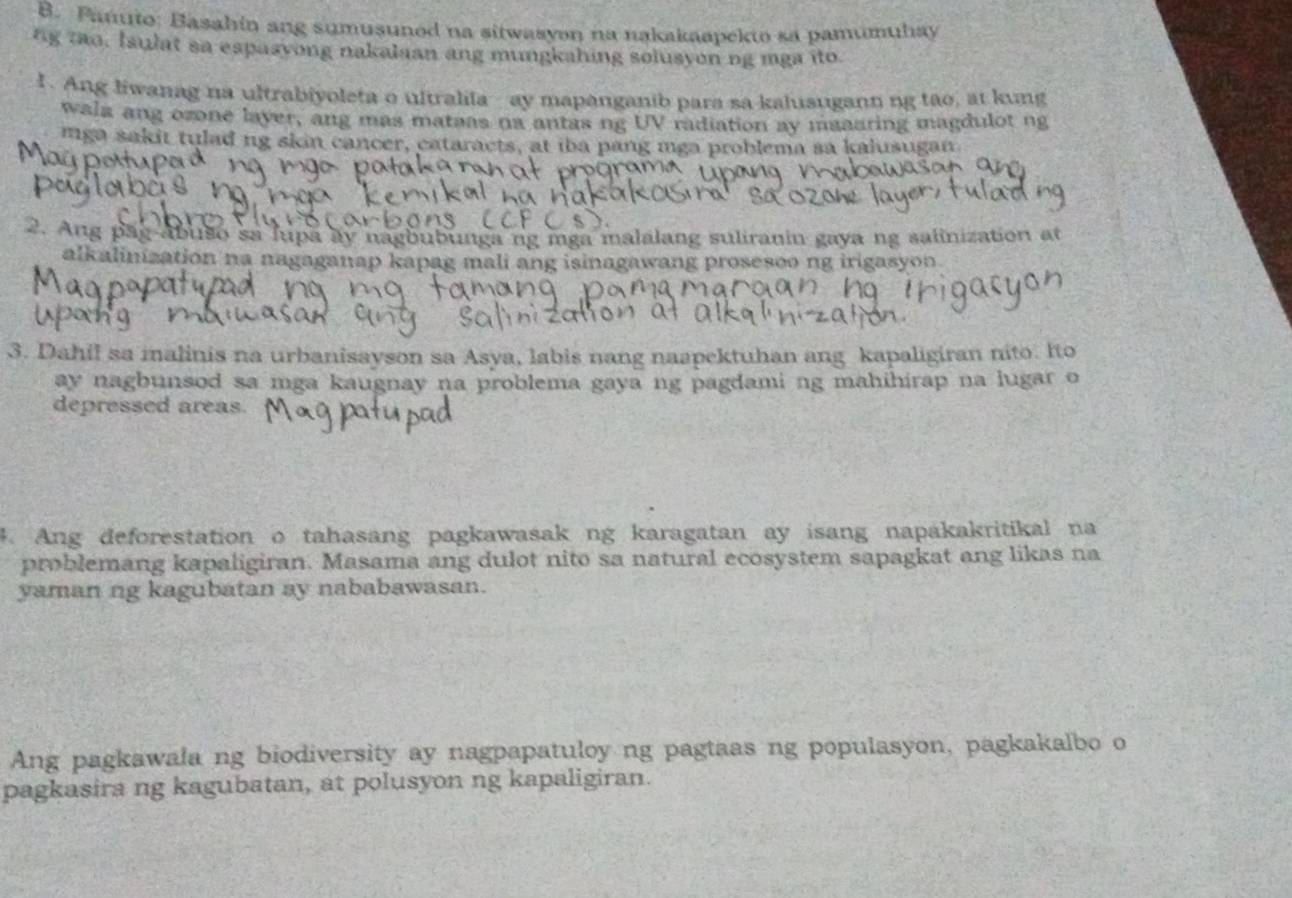 Panuto: Basahin ang sumusuned na sitwasyon na nakakaapekto sa pamumuhay 
ng tao, Isulat sa espasyong nakalaan ang mungkahing solusyon ng mga ito. 
I. Ang liwanag na ultrabiyoleta o ultralila ay mapanganib para sa kalusugann ng tao, at kung 
wala ang ozone laver, ang mas mataas na antas ng UV radiation ay maaaring magdulot ng 
mga sakit tulad ng skin cancer, cataracts, at iba pang mga problema sa kalusugan 
2. Ang pāg-abuso sa lupa ay nagbubunga ng mga malalang suliranin gaya ng salinization at 
alkalinization na nagaganap kapag mali ang isinagawang prosesoo ng irigasyon 
3. Dahil sa malinis na urbanisayson sa Asya, labis nang naapektuhan ang kapaligiran nito. Ito 
ay nagbunsod sa mga kaugnay na problema gaya ng pagdami ng mahihirap na lugar o 
depressed areas. 
# Ang deforestation o tahasang pagkawasak ng karagatan ay isang napakakritikal na 
problemang kapaligiran. Masama ang dulot nito sa natural ecosystem sapagkat ang likas na 
yaman ng kagubatan ay nababawasan. 
Ang pagkawala ng biodiversity ay nagpapatuloy ng pagtaas ng populasyon, pagkakalbo o 
pagkasira ng kagubatan, at polusyon ng kapaligiran.