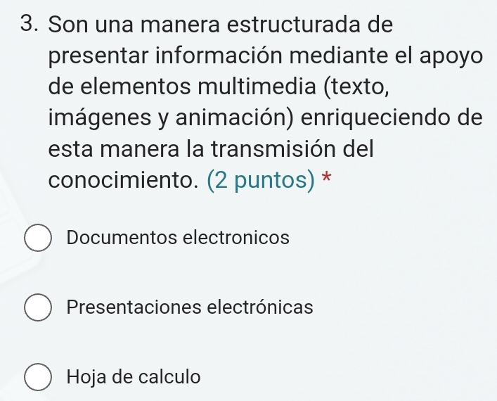 Son una manera estructurada de
presentar información mediante el apoyo
de elementos multimedia (texto,
imágenes y animación) enriqueciendo de
esta manera la transmisión del
conocimiento. (2 puntos) *
Documentos electronicos
Presentaciones electrónicas
Hoja de calculo