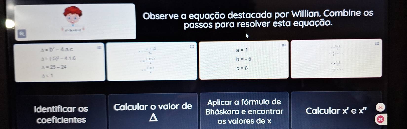 Observe a equação destacada por Willian. Combine os 
passos para resolver esta equação. 
!! 
:;;
△ =b^2-4.a.c ::: r^2- 5rt/2 
x= (-b± sqrt(△ ))/2a 
a=1
x^2| y/2 |x-3
Delta =(-5)^2-4.1.6
x= 5± sqrt(3)/2 
b=-5
r^2= (5-1)/2 
△ =25-24
x= 5± 1/2 
c=6
x^m- 4/2 x^2=2
△ =1
Aplicar a fórmula de 
Identificar os Calcular o valor de Bháskara e encontrar Calcular x' e X''
coeficientes 
os valores de x