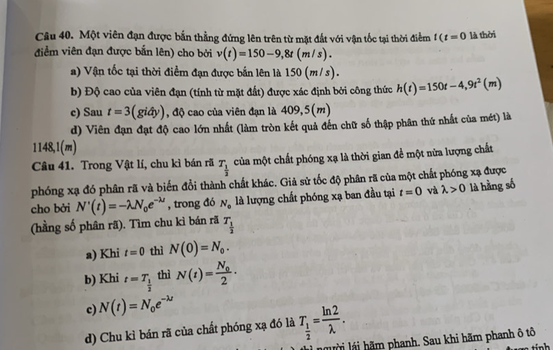 Một viên đạn được bắn thẳng đứng lên trên từ mặt đất với vận tốc tại thời điểm t(t=0 là thời
điểm viên đạn được bắn lên) cho bởi v(t)=150-9,8t(m/s).
) Vận tốc tại thời điểm đạn được bắn lên là 150(m/s).
b) Độ cao của viên đạn (tính từ mặt đất) được xác định bởi công thức h(t)=150t-4,9t^2(m)
c) Sau t=3(gihat ay) , độ cao của viên đạn là 409,5(m)
d) Viên đạn đạt độ cao lớn nhất (làm tròn kết quả đến chữ số thập phân thứ nhất của mét) là
1148,1(m)
Câu 41. Trong Vật lí, chu kì bán rã T_ 1/2  của một chất phóng xạ là thời gian đề một nửa lượng chất
phóng xạ đó phân rã và biến đổi thành chất khác. Giả sử tốc độ phân rã của một chất phóng xạ được
cho bởi N'(t)=-lambda N_0e^(-lambda t) , trong đó N_0 là lượng chất phóng xạ ban đầu tại t=0 và lambda >0 là hằng số
(hằng số phân rã). Tìm chu kì bán rã T_ 1/2 
a) Khi t=0 thì N(0)=N_0.
b) Khi t=T_ 1/2  thì N(t)=frac N_02·
c) N(t)=N_0e^(-lambda t)
d) Chu kì bán rã của chất phóng xạ đó là T_ 1/2 = ln 2/lambda  .
n  ờ l  h m phanh. Sau khi hãm phanh ô tô