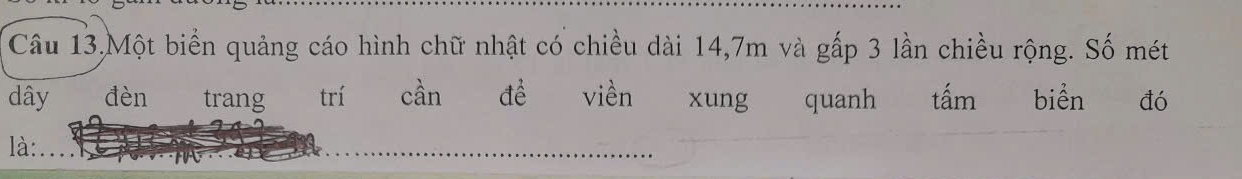 Câu 13,Một biển quảng cáo hình chữ nhật có chiều dài 14, 7m và gấp 3 lần chiều rộng. Số mét 
dây đèn trang trí cần đề viền xung quanh tấm biển đó 
là: