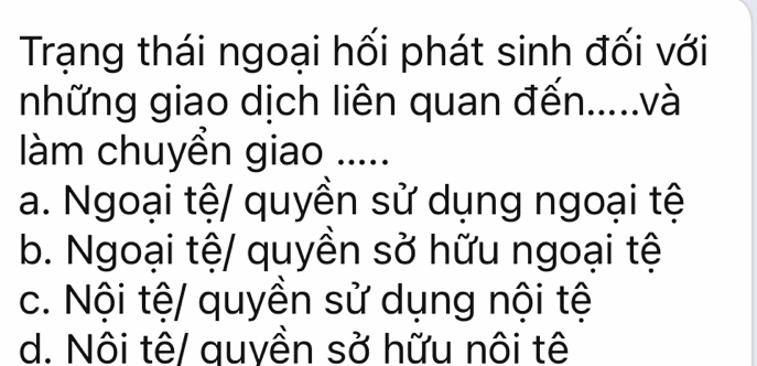 Trạng thái ngoại hối phát sinh đối với
những giao dịch liên quan đến.....và
làm chuyển giao .....
a. Ngoại tệ/ quyền sử dụng ngoại tệ
b. Ngoại tệ/ quyền sở hữu ngoại tệ
c. Nội tệ/ quyền sử dụng nội tệ
d. Nôi tê/ quyền sở hữu nôi tê