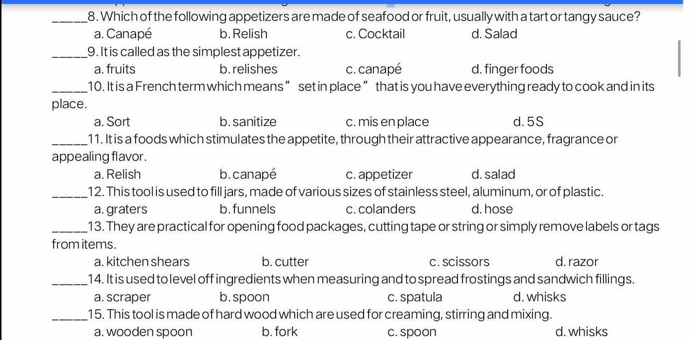 Which of the following appetizers are made of seafood or fruit, usually with a tart or tangy sauce?
a. Canapé b. Relish c. Cocktail d. Salad
_9. It is called as the simplest appetizer.
a. fruits b. relishes c. canapé d. finger foods
_10. It is a French term which means “ set in place “ that is you have everything ready to cook and in its
place.
a. Sort b. sanitize c. mis en place d. 5S
_11. It is a foods which stimulates the appetite, through their attractive appearance, fragrance or
appealing flavor .
a. Relish b. canapé c. appetizer d. salad
_12. This tool is used to fill jars, made of various sizes of stainless steel, aluminum, or of plastic.
a. graters b.funnels c. colanders d. hose
_13. They are practical for opening food packages, cutting tape or string or simply remove labels or tags
from items.
a. kitchen shears b. cutter c. scissors d. razor
_14. It is used to level off ingredients when measuring and to spread frostings and sandwich fillings.
a. scraper b. spoon c. spatula d. whisks
_15. This tool is made of hard wood which are used for creaming, stirring and mixing.
a. wooden spoon b. fork c. spoon d. whisks