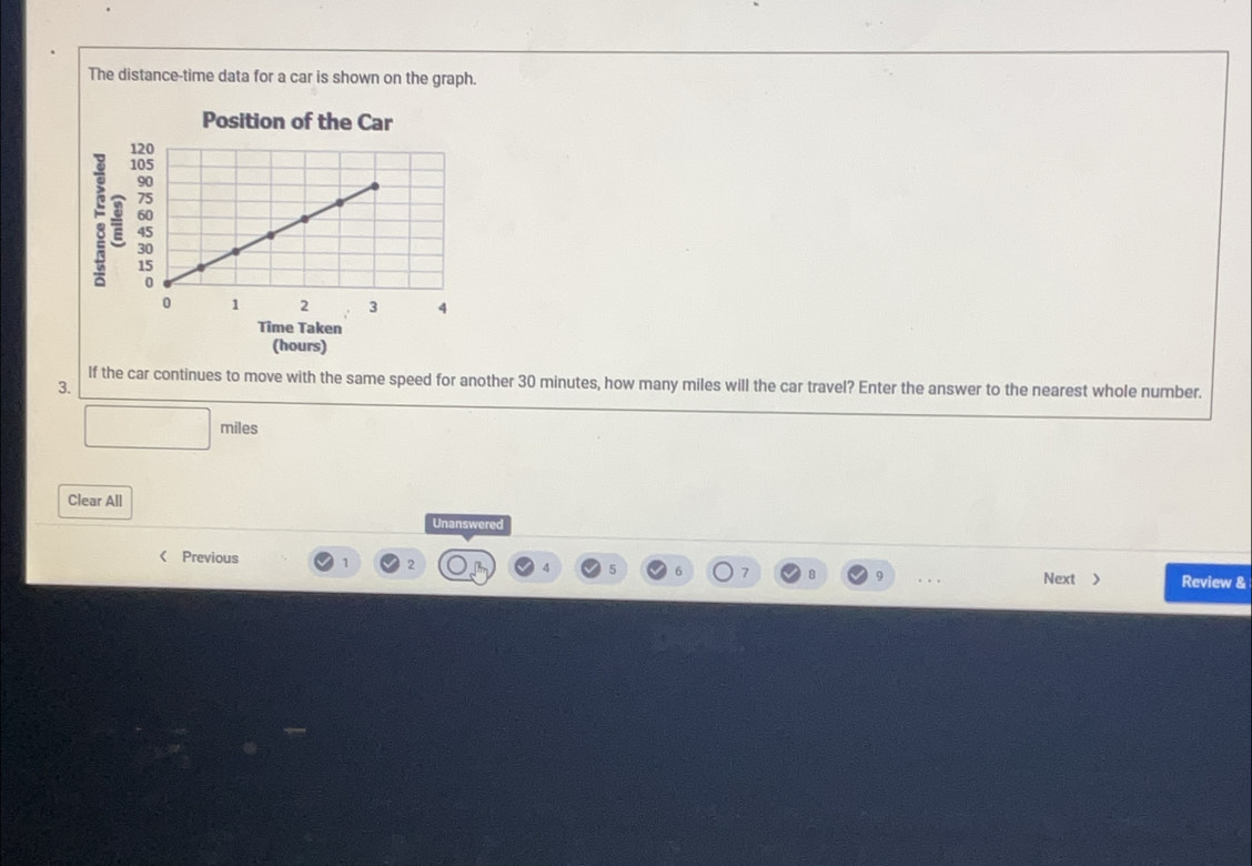 The distance-time data for a car is shown on the graph. 
Position of the Car 
: 
Time Taken 
(hours) 
If the car continues to move with the same speed for another 30 minutes, how many miles will the car travel? Enter the answer to the nearest whole number. 
3.
miles
Clear All 
Unanswered 
Previous 1 2 4 5 6 7 9 Next > Review &