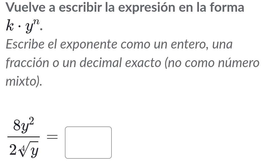 Vuelve a escribir la expresión en la forma
k· y^n. 
Escribe el exponente como un entero, una 
fracción o un decimal exacto (no como número 
mixto).
 8y^2/2sqrt[4](y) =□