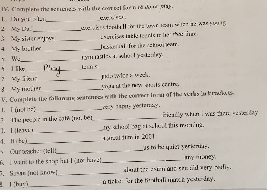 Complete the sentences with the correct form of do or play. 
1. Do you often_ exercises? 
2. My Dad_ exercises football for the town team when he was young. 
3. My sister enjoys_ exercises table tennis in her free time. 
4. My brother_ basketball for the school team. 
5. We_ gymnastics at school yesterday. 
6. I like_ tennis. 
7. My friend_ judo twice a week. 
8. My mother_ yoga at the new sports centre. 
V. Complete the following sentences with the correct form of the verbs in brackets. 
1. I (not be)_ very happy yesterday. 
2. The people in the café (not be)_ friendly when I was there yesterday. 
3. I (leave)_ my school bag at school this morning. 
4. It (be)_ a great film in 2001. 
5. Our teacher (tell)_ us to be quiet yesterday. 
6. I went to the shop but I (not have)_ any money. 
7. Susan (not know)_ about the exam and she did very badly. 
8. I (buy)_ a ticket for the football match yesterday.