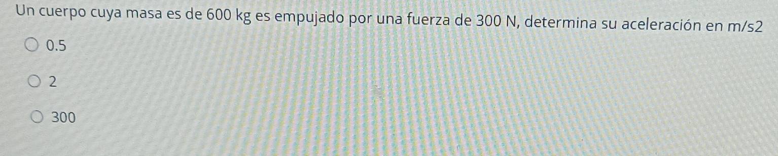 Un cuerpo cuya masa es de 600 kg es empujado por una fuerza de 300 N, determina su aceleración en m/s2
0.5
2
300