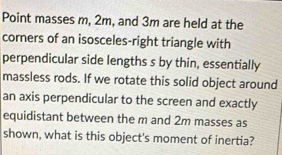 Point masses m, 2m, and 3m are held at the 
corners of an isosceles-right triangle with 
perpendicular side lengths s by thin, essentially 
massless rods. If we rotate this solid object around 
an axis perpendicular to the screen and exactly 
equidistant between the m and 2m masses as 
shown, what is this object's moment of inertia?