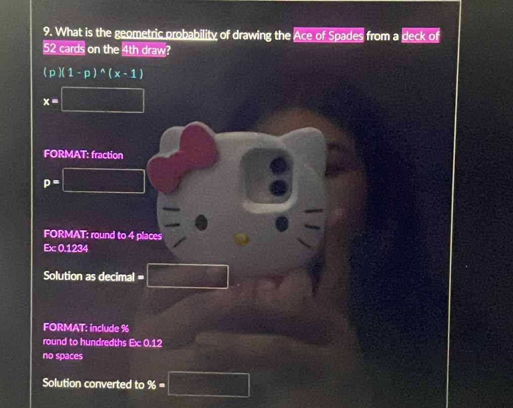 What is the geometric probability of drawing the Ace of Spades from a deck of
52 cards on the 4th draw?
(p)(1-p)^wedge (x-1)
x=□
FORMAT: fraction
p=
FORMAT: round to 4 places
Ex:0.1234
Solution as decimal =
x_1+x_2= □ /□  
FORMAT: include % 
round to hundredths Ex:0.12
no spaces 
Solution converted to % =□