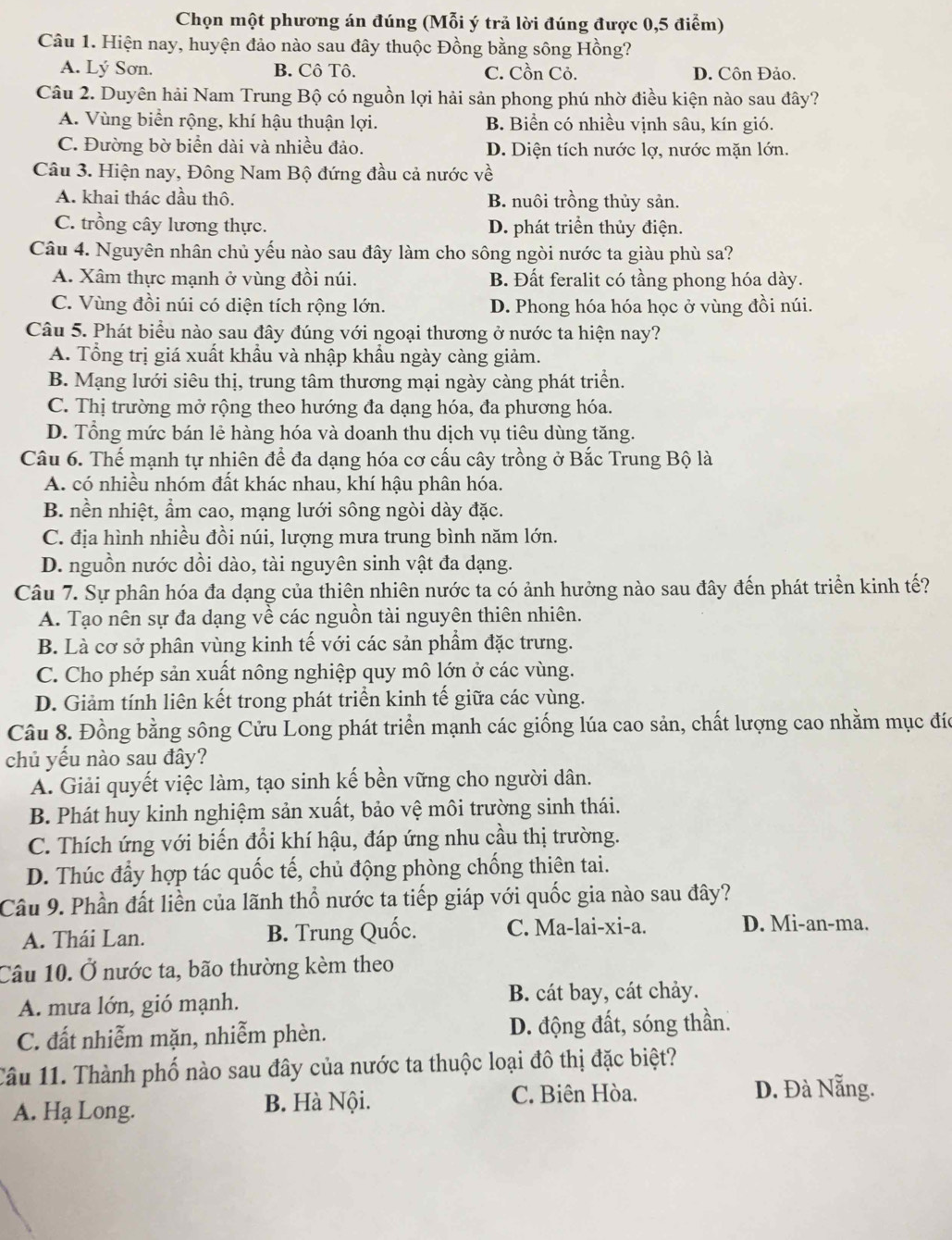 Chọn một phương án đúng (Mỗi ý trả lời đúng được 0,5 điểm)
Câu 1. Hiện nay, huyện đảo nào sau đây thuộc Đồng bằng sông Hồng?
A. Lý Sơn. B. Cô Tô. C. Cồn Cỏ. D. Côn Đảo.
Câu 2. Duyên hải Nam Trung Bộ có nguồn lợi hải sản phong phú nhờ điều kiện nào sau đây?
A. Vùng biển rộng, khí hậu thuận lợi. B. Biển có nhiều vịnh sâu, kín gió.
C. Đường bờ biển dài và nhiều đảo. D. Diện tích nước lợ, nước mặn lớn.
Câu 3. Hiện nay, Đông Nam Bộ đứng đầu cả nước về
A. khai thác dầu thô. B. nuôi trồng thủy sản.
C. trồng cây lương thực. D. phát triển thủy điện.
Câu 4. Nguyên nhân chủ yếu nào sau đây làm cho sông ngòi nước ta giàu phù sa?
A. Xâm thực mạnh ở vùng đồi núi. B. Đất feralit có tầng phong hóa dày.
C. Vùng đồi núi có diện tích rộng lớn. D. Phong hóa hóa học ở vùng đồi núi.
Câu 5. Phát biểu nào sau đây đúng với ngoại thương ở nước ta hiện nay?
A. Tổng trị giá xuất khẩu và nhập khẩu ngày càng giảm.
B. Mạng lưới siêu thị, trung tâm thương mại ngày càng phát triển.
C. Thị trường mở rộng theo hướng đa dạng hóa, đa phương hóa.
D. Tổng mức bán lẻ hàng hóa và doanh thu dịch vụ tiêu dùng tăng.
Câu 6. Thế mạnh tự nhiên để đa dạng hóa cơ cấu cây trồng ở Bắc Trung Bộ là
A. có nhiều nhóm đất khác nhau, khí hậu phân hóa.
B. nền nhiệt, ẩm cao, mạng lưới sông ngòi dày đặc.
C. địa hình nhiều đồi núi, lượng mưa trung bình năm lớn.
D. nguồn nước dồi dào, tài nguyên sinh vật đa dạng.
Câu 7. Sự phân hóa đa dạng của thiên nhiên nước ta có ảnh hưởng nào sau đây đến phát triển kinh tế?
A. Tạo nên sự đa dạng về các nguồn tài nguyên thiên nhiên.
B. Là cơ sở phân vùng kinh tế với các sản phẩm đặc trưng.
C. Cho phép sản xuất nông nghiệp quy mô lớn ở các vùng.
D. Giảm tính liên kết trong phát triển kinh tế giữa các vùng.
Câu 8. Đồng bằng sông Cửu Long phát triển mạnh các giống lúa cao sản, chất lượng cao nhằm mục đíc
chủ yểu nào sau đây?
A. Giải quyết việc làm, tạo sinh kế bền vững cho người dân.
B. Phát huy kinh nghiệm sản xuất, bảo vệ môi trường sinh thái.
C. Thích ứng với biến đổi khí hậu, đáp ứng nhu cầu thị trường.
D. Thúc đầy hợp tác quốc tế, chủ động phòng chống thiên tai.
Câu 9. Phần đất liền của lãnh thổ nước ta tiếp giáp với quốc gia nào sau đây?
A. Thái Lan. B. Trung Quốc. C. Ma-lai-xi-a. D. Mi-an-ma.
Câu 10. Ở nước ta, bão thường kèm theo
A. mưa lớn, gió mạnh. B. cát bay, cát chảy.
C. đất nhiễm mặn, nhiễm phèn. D. động đất, sóng thần.
Câu 11. Thành phố nào sau đây của nước ta thuộc loại đô thị đặc biệt?
A. Hạ Long. B. Hà Nội.
C. Biên Hòa. D. Đà Nẵng.