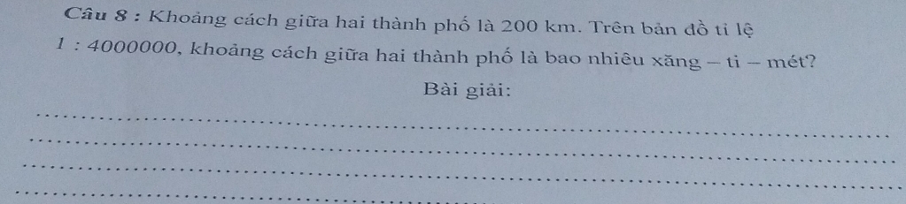 Khoảng cách giữa hai thành phố là 200 km. Trên bản đồ tỉ lệ
1:400000 0, khoảng cách giữa hai thành phố là bao nhiêu xăng - ti - mét? 
Bài giải: 
_ 
_ 
_ 
_