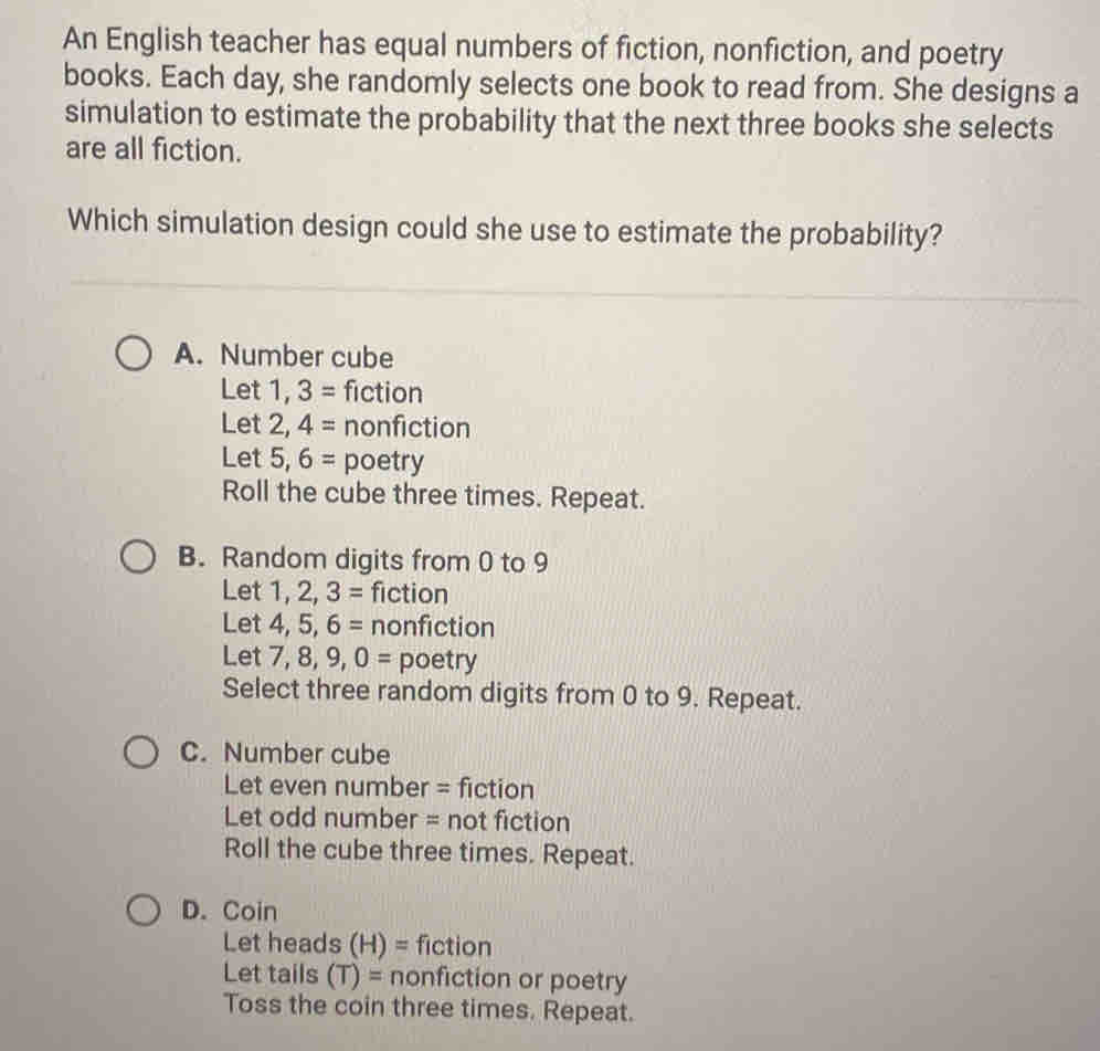 An English teacher has equal numbers of fiction, nonfiction, and poetry
books. Each day, she randomly selects one book to read from. She designs a
simulation to estimate the probability that the next three books she selects
are all fiction.
Which simulation design could she use to estimate the probability?
A. Number cube
Let 1, 3= fiction
Let 2. 4= nonfiction
Let 5, 6= poetry
Roll the cube three times. Repeat.
B. Random digits from 0 to 9
Let 1, 2, 3= fiction
Let 4, 5, 6= nonfiction
Let 7, 8, 9, 0= poetry
Select three random digits from 0 to 9. Repeat.
C. Number cube
Let even number = fiction
Let odd number = not fiction
Roll the cube three times. Repeat.
D. Coin
Let heads (H)= fiction
Let tails (T)= nonfiction or poetry
Toss the coin three times. Repeat.