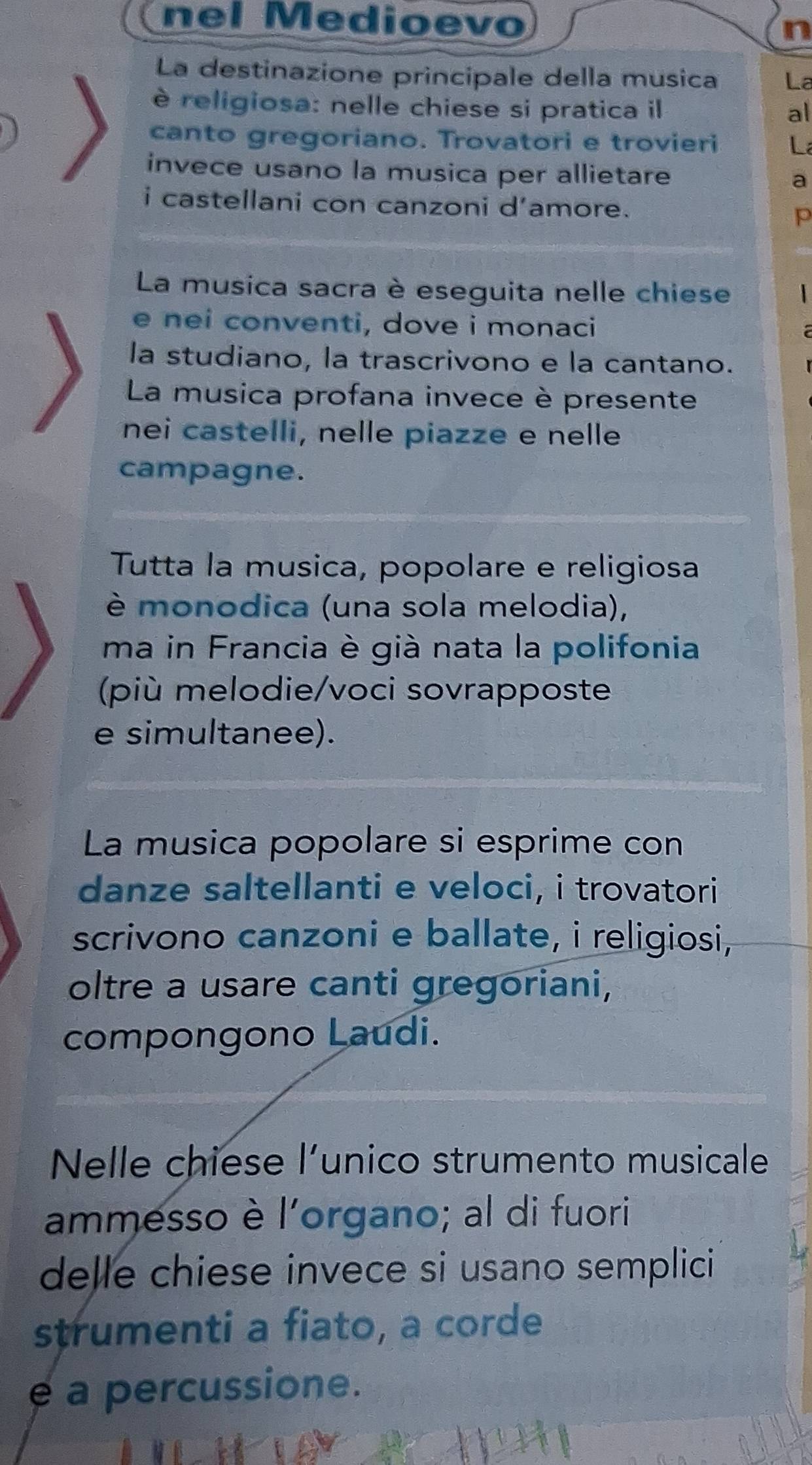 nel Medioevo 
n 
La destinazione principale della musica La 
è religiosa: nelle chiese si pratica il 
al 
canto gregoriano. Trovatori e trovieri La 
invece usano la musica per allietare a 
i castellani con canzoni d’amore. 
p 
La musica sacra è eseguita nelle chiese 1 
e nei conventi, dove i monaci 
la studiano, la trascrivono e la cantano. 
La musica profana invece è presente 
nei castelli, nelle piazze e nelle 
campagne. 
Tutta la musica, popolare e religiosa 
è monodica (una sola melodia), 
ma in Francia è già nata la polifonia 
(più melodie/voci sovrapposte 
e simultanee). 
La musica popolare si esprime con 
danze saltellanti e veloci, i trovatori 
scrivono canzoni e ballate, i religiosi, 
oltre a usare canti gregoriani, 
compongono Laudi. 
Nelle chiese l’unico strumento musicale 
ammesso è l'organo; al di fuori 
delle chiese invece si usano semplici 
strumenti a fiato, a corde 
e a percussione.